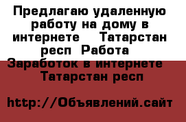 Предлагаю удаленную работу на дому в интернете. - Татарстан респ. Работа » Заработок в интернете   . Татарстан респ.